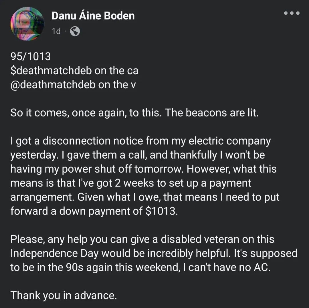 95/1013 $deathmatchdeb on the ca @deathmatchdeb on the v So it comes, once again, to this. The beacons are lit. I got a disconnection notice from my electric company yesterday. I gave them a call, and thankfully I won't be having my power shut off tomorrow. However, what this means is that I've got 2 weeks to set up a payment arrangement. Given what I owe, that means I need to put forward a down payment of $1013. Please, any help you can give a disabled veteran on this Independence Day would be incredibly helpful. It's supposed to be in the 90s again this weekend, I can't have no AC. Thank you in advance."