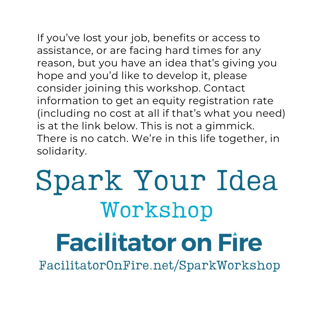 Text-based graphic that describes "Spark Your Idea" workshop. Text reads, "If you’ve lost your job, benefits or access to assistance, or are facing hard times for any reason, but you have an idea that’s giving you hope and you’d like to develop it, please consider joining this workshop. Contact information to get an equity registration rate (including no cost at all if that’s what you need) is at the link below. This is not a gimmick. There is no catch. We’re in this life together, in solidarity.If you’ve lost your job, benefits or access to assistance, or are facing hard times for any reason, but you have an idea that’s giving you hope and you’d like to develop it, please consider joining this workshop. Contact information to get an equity registration rate (including no cost at all if that’s what you need) is at the link below. This is not a gimmick. There is no catch. We’re in this life together, in solidarity."