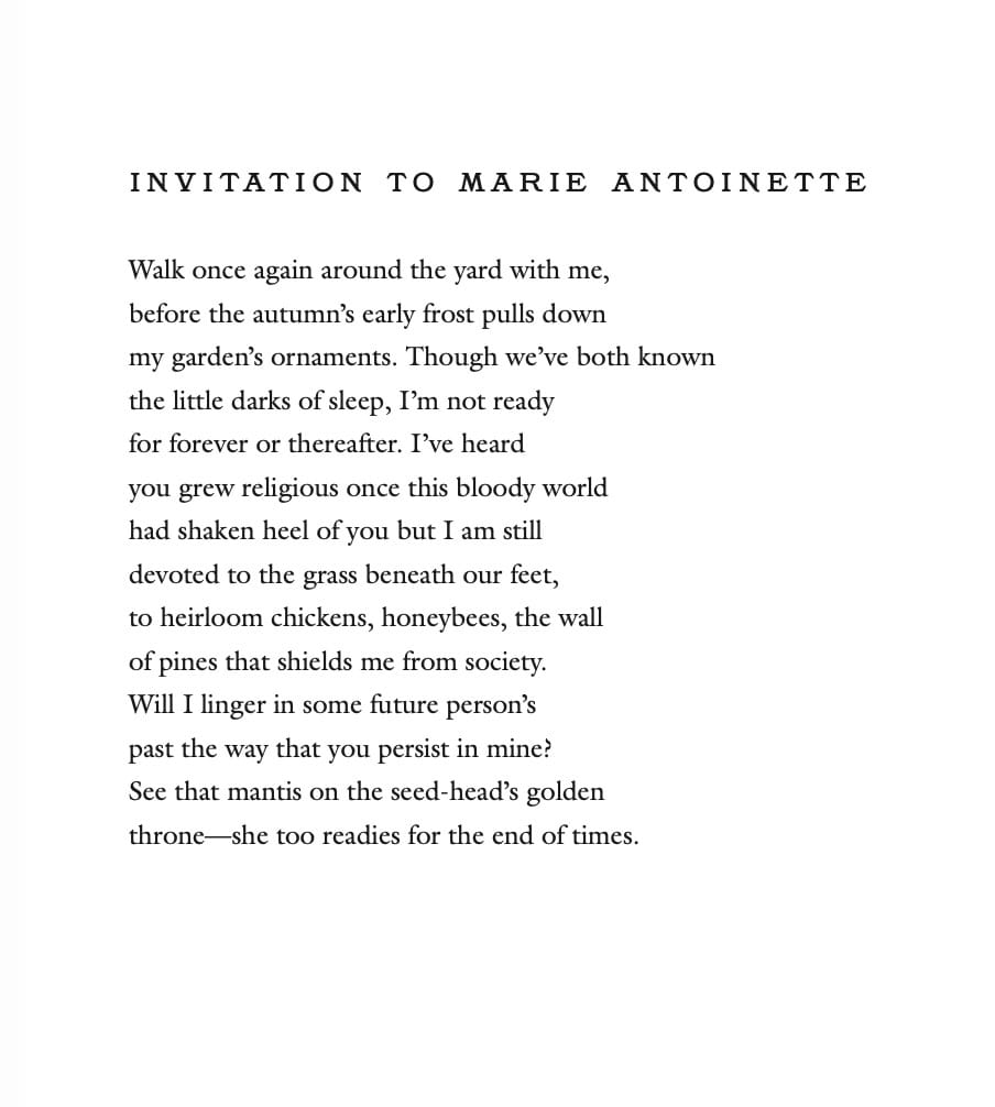INVITATION TO MARIE ANTOINETTE Walk once again around the yard with me, before the autumn's early frost pulls down my garden's ornaments. Though we've both known the little darks of sleep, I'm not ready for forever or thereafter. I've heard you grew religious once this bloody world had shaken heel of you but I am still devoted to the grass beneath our feet, to heirloom chickens, honeybees, the wall of pines that shields me from society. Will I linger in some future person's past the way that you persist in mine! See that mantis on the seed-head's golden throne-she too readies for the end of times.