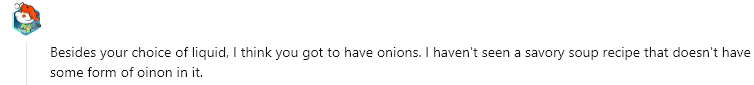 Besides your choice of liquid, I think you got to have onions. I haven't seen a savory soup recipe that doesn't have some form of oinon in it.