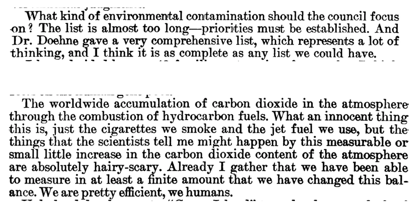 “What kind of environmental contamination should the council focus on? …The worldwide accumulation of carbon dioxide in the atmosphere through the combustion of hydrocarbon fuels. What an innocent thing this is, just the cigarettes we smoke and the jet fuel we use, but the things that the scientists tell me might happen by this measurable or small little increase in the carbon dioxide content of the atmosphere are absolutely hairy-scary. Already I gather that we have been able to measure in at least a finite amount that we have changed this balance. We are pretty efficient, we humans.”