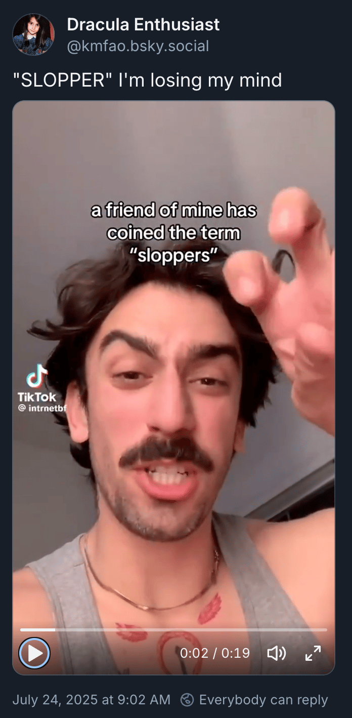 A bsky post by Dracula Enthusiast: “‘SLOPPER‘ I'm losing my mind” with an embed of the Tiktok by @intrnetbf introducing the term. I’m embedding a bluesky post with the Tiktok embedded because Tiktok itself is a pain to use on the web, you’re welcome.