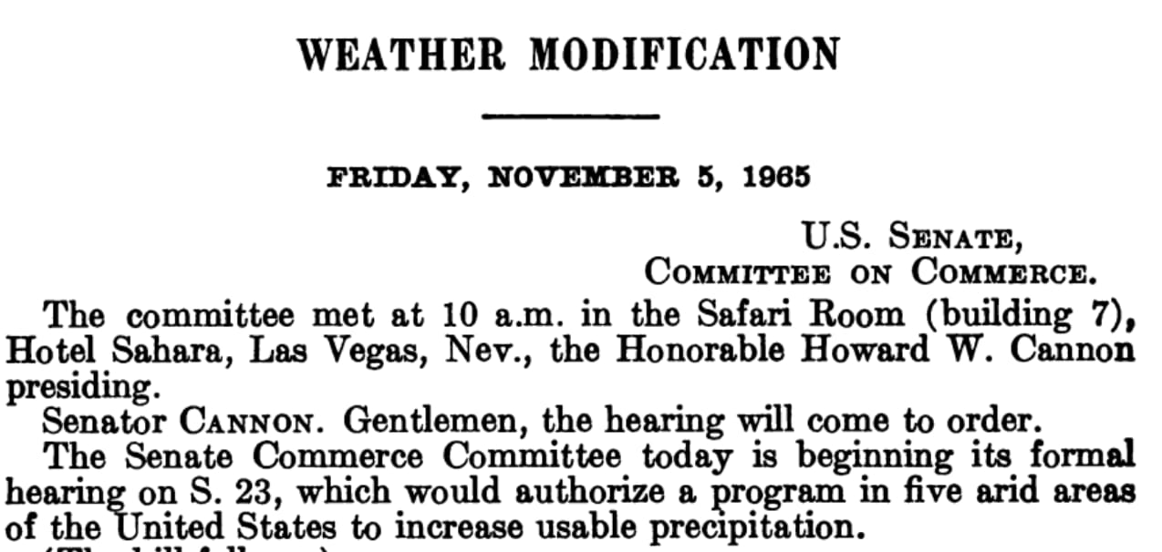 WEATHER MODIFICATION FRIDAY, NOVEMBER 5, 1965 U.S. SENATE, COMMITTEE ON COMMERCE. The committee met at 10 a.m. in the Safari Room (building 7), Hotel Sahara, Las Vegas, Nev., the Honorable Howard W. Cannon presiding. Senator CANNON. Gentlemen, the hearing will come to order. The Senate Commerce Committee today is beginning its formal hearing on S. 23, which would authorize a program in five arid areas of the United States to increase usable precipitation.