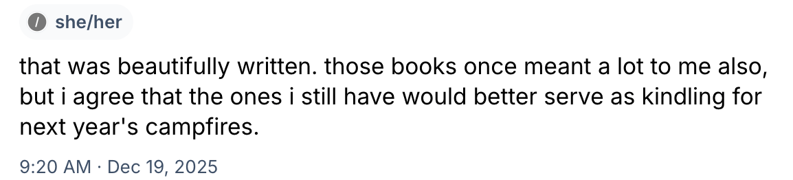 “that was beautifully written. those books once meant a lot to me also, but i agree that the ones i still have would better serve as kindling for next year’s campfires.” 