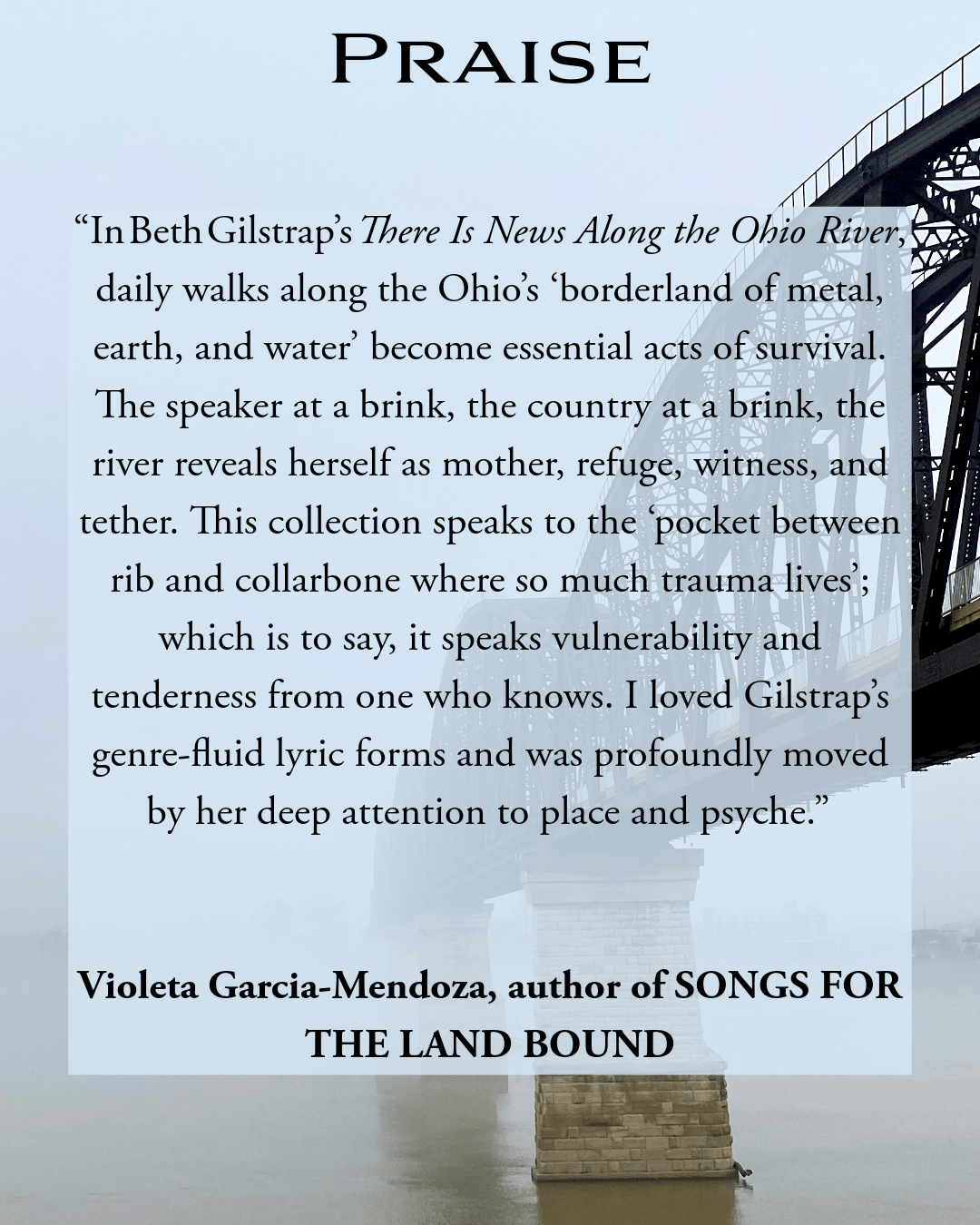 “In Beth Gilstrap’s There Is News Along the Ohio River, daily walks along the Ohio’s ‘borderland of metal, earth, and water’ become essential acts of survival. The speaker at a brink, the country at a brink, the river reveals herself as mother, refuge, witness, and tether. This collection speaks to the ‘pocket between rib and collarbone where so much trauma lives’; which is to say, it speaks vulnerability and tenderness from one who knows. I loved Gilstrap’s genre-fluid lyric forms and was profoundly moved by her deep attention to place and psyche.”  Violeta Garcia-Mendoza, author of SONGS FOR THE LAND-BOUND 