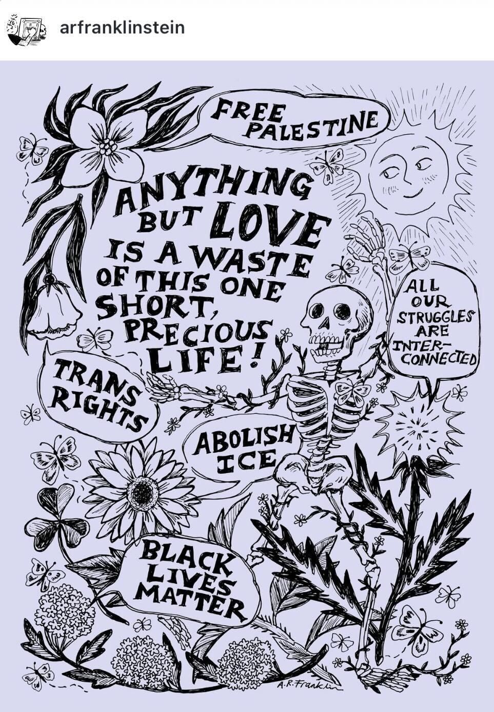 screenshot of an instagram post with a black illustration over a purple background. the illustration features flowers, butterflies, the sun, a skeleton, and various speech bubbles that say: "free palestine" "all our struggles are interconnected" "trans rights" "abolish ice" "black lives matter," and in the center of the image text reads: "anything but love is a waste of this one short precious life!"