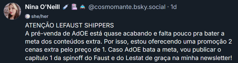 Print de um post meu no Bluesky dizendo: ATENÇÃO LEFAUST SHIPPERS A pré-venda de AdOE está quase acabando e falta pouco pra bater a meta dos conteúdos extra. Por isso, estou oferecendo uma promoção 2 cenas extra pelo preço de 1. Caso AdOE bata a meta, vou publicar o capítulo 1 da spinoff do Faust e do Lestat de graça na minha newsletter!