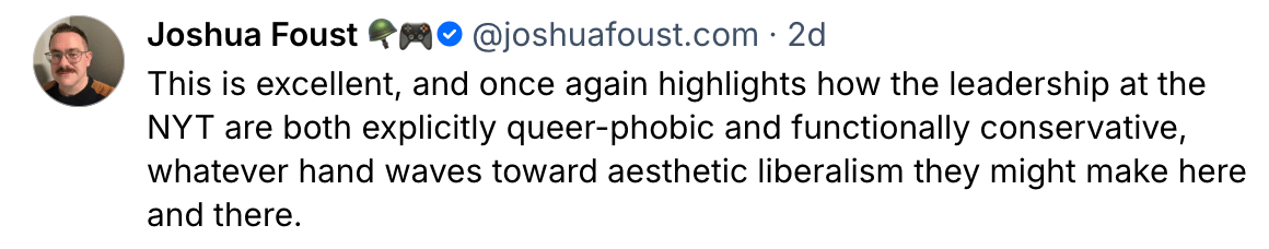 Joshua Foust @joshuafoust 2d This is excellent, and once again highlights how the leadership at the NYT are both explicitly queer-phobic and functionally conservative, whatever hand waves toward aesthetic liberalism they might make here and there. 