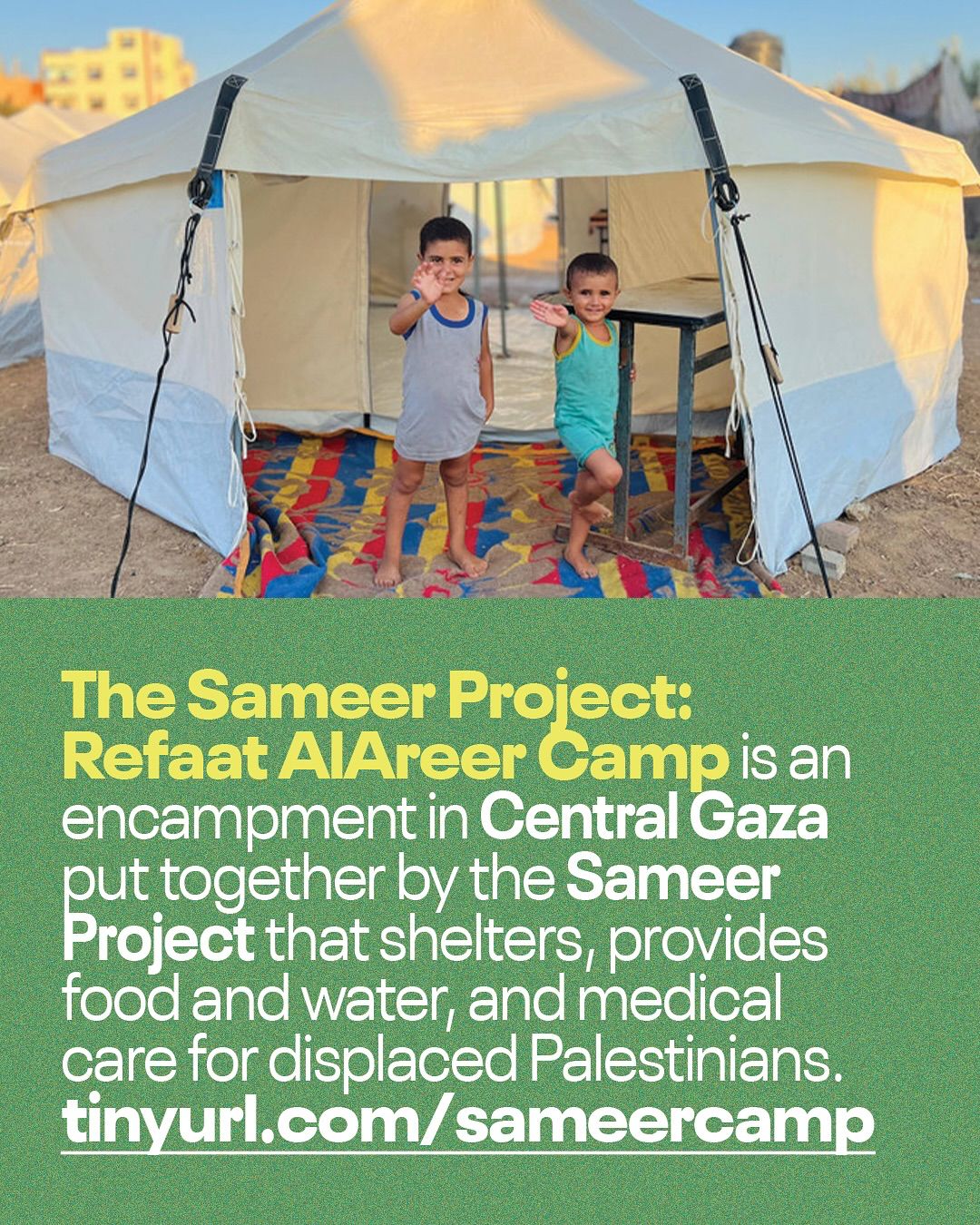 This informational Instagram post is divided into two main sections: an image at the top and text at the bottom, all set against a textured, dark green background. The top portion features a photograph of two young children standing in the entrance of a large, light-colored tent. The child on the left, wearing a grey tank top and shorts, is waving. The child on the right, wearing a teal-colored top and shorts, is also waving and appears to be in motion. Inside the tent, a colorful patterned mat covers the ground, and a simple table is visible. In the background, other tents can be seen under a bright sky, suggesting an encampment. The bottom portion of the post contains white text. The first line, highlighted in a brighter yellow-green, bold font, reads: "The Sameer Project: Refaat AlAreer Camp is an encampment in Central Gaza put together by the Sameer Project that shelters, provides food and water, and medical care for displaced Palestinians." Below this explanatory text, a white URL is provided: "tinyurl.com/sameercamp". The post aims to inform viewers about the Refaat AlAreer Camp established by The Sameer Project, highlighting its purpose of providing shelter and essential aid to displaced Palestinians in Central Gaza.