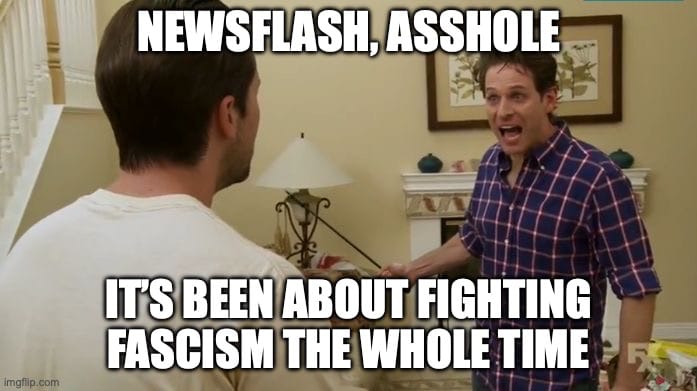 the “newsflash, asshole!” meme from “It’s Always Sunny in Philadelphia” with text added to read, “Newsflash, asshole: It’s been about fighting fascism the whole time."
