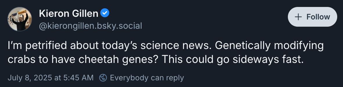 Kieron Gillen ‪@kierongillen.bsky.social‬: I’m petrified about today’s science news. Genetically modifying crabs to have cheetah genes? This could go sideways fast.