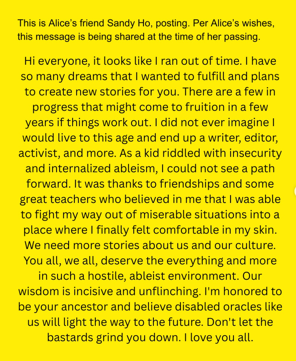 Yellow background with black text "This is Alice's friend Sandy Ho, posting. Per Alice's wishes, this message is being shared at the time of her passing. Hi everyone, it looks like I ran out of time. I have so many dreams that I wanted to fulfill and plans to create new stories for you. There are a few in progress that might come to fruition in a few years if things work out. I did not ever imagine I would live to this age and end up a writer, editor, activist, and more. As a kid riddled with insecurity and internalized ableism, I could not see a path forward. It was thanks to friendships and some great teachers who believed in me that I was able to fight my way out of miserable situations into a place where I finally felt comfortable in my skin. We need more stories about us and our culture. You all, we all, deserve the everything and more in such a hostile, ableist environment. Our wisdom is incisive and unflinching. I'm honored to be your ancestor and believe disabled oracles like us will light the way to the future. Don't let the bastards grind you down. I love you all."