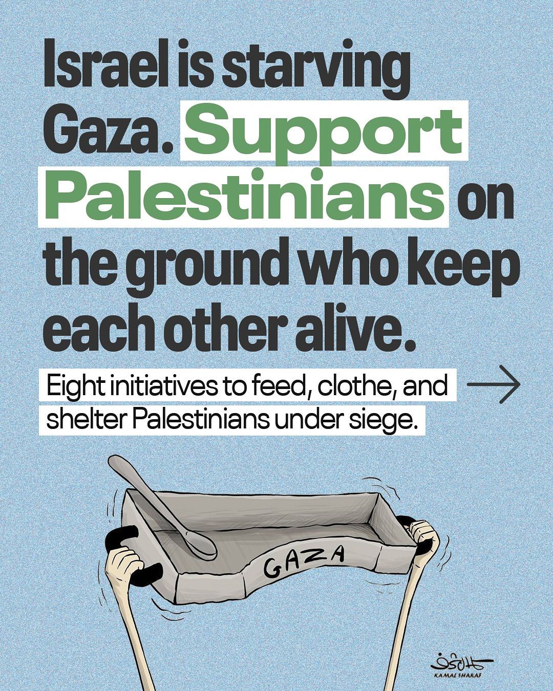 This Instagram post features a political cartoon by Kamal Sharaf, combining text and imagery to advocate for support for Palestinians in Gaza. The upper portion of the image contains large, bold text on a light blue background. The text reads: "Israel is starving Gaza. Support Palestinians on the ground who keep each other alive." The words "Gaza" and "Palestinians" are highlighted in green. Below this, a white box with a black border contains smaller text that says: "Eight initiatives to feed, clothe, and shelter Palestinians under siege." An arrow points to the right, suggesting more information or a swipe-through feature for the Instagram post. The lower half of the image depicts a pair of arms with light skin, extending upwards from the bottom of the frame, holding a large, empty, rectangular metal pan. The pan has "GAZA" written on its side in white letters. A single spoon rests inside the pan, emphasizing the theme of starvation. The artist's signature, "Kamal Sharaf," is visible in the bottom right corner. The overall tone of the post is urgent and calls for action, highlighting the humanitarian crisis in Gaza.