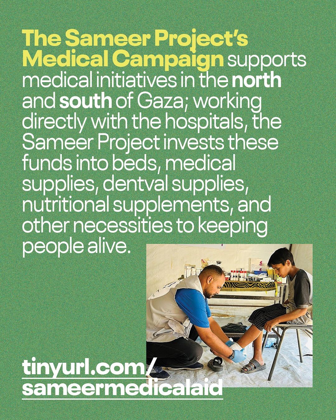 This informational Instagram post is set against a textured, dark green background. The upper portion of the image contains white text in a sans-serif font. The first line, "The Sameer Project's Medical Campaign," is highlighted in a slightly lighter, yellow-green color. The rest of the text reads: "supports medical initiatives in the north and south of Gaza; working directly with the hospitals, the Sameer Project invests these funds into beds, medical supplies, nutritional supplements, and other necessities to keeping people alive." Below the text, in the lower right quadrant of the image, there is a photograph. The photo shows a medical professional, seen from behind and kneeling, wearing a blue shirt and light-colored vest, attending to a young boy who is seated on a metal chair. The medical professional appears to be wrapping or treating the boy's lower leg. In the background, there is a table with various medical supplies. At the very bottom of the post, in large, bold, white letters, is a URL: "tinyurl.com/sameermedicalaid". The post aims to raise awareness and support for The Sameer Project's medical aid efforts in Gaza, highlighting their direct work with hospitals and the types of supplies they provide.