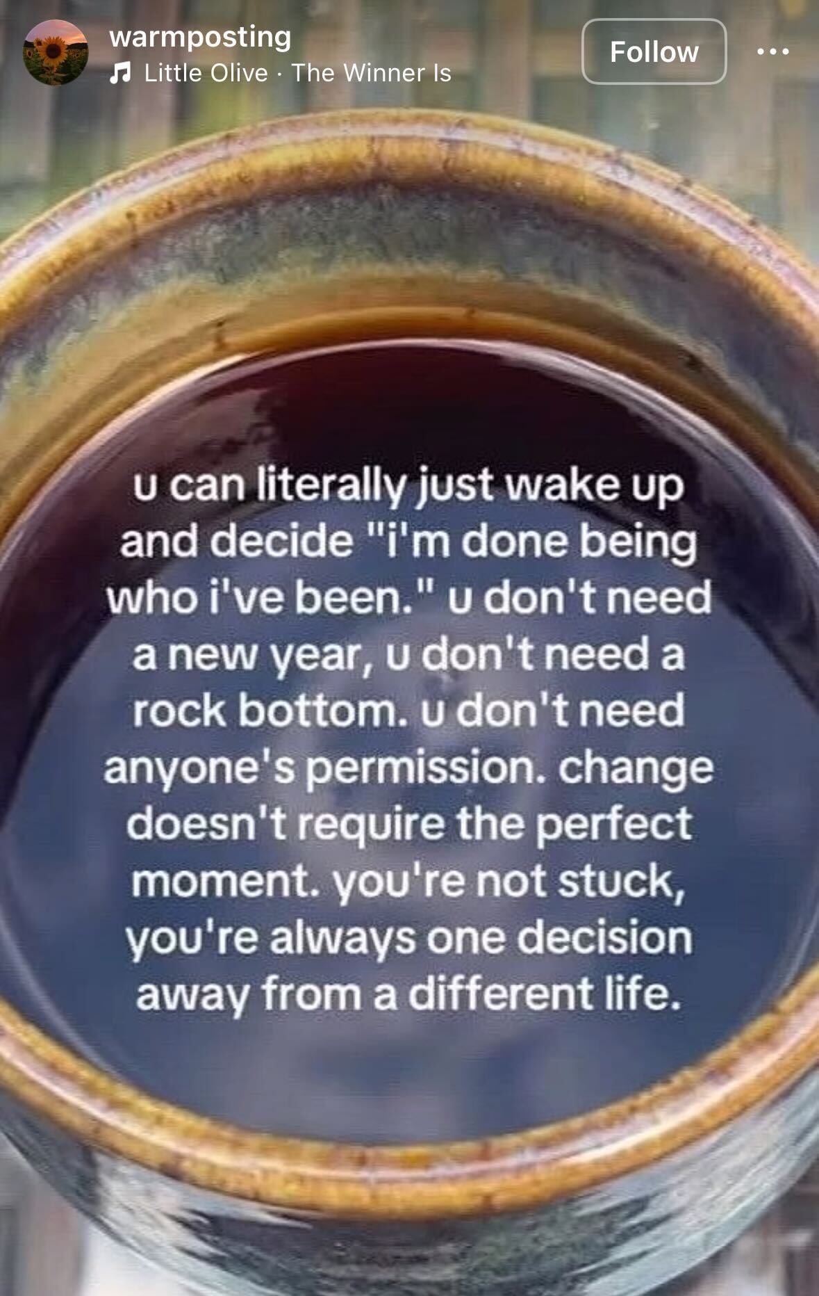 screenshot of an instagram post with a photo of a clay mug filled with a dark beverage. white text over the image says "u can literally just wake up and decide ' i'm done being who i've been.' u don't need a new year, u don't need a rock bottom. u don't need anyone's permission. change doesn't require the perfect moment. you're not stuck, you're always one decision away from a different life."