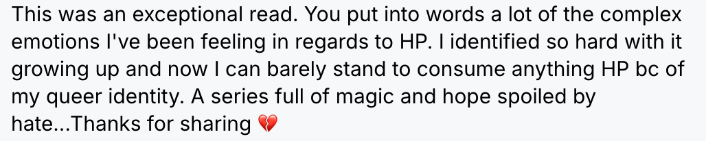 “This was an exceptional read. You put into words a lot of the complex emotions I’ve been feeling in regards to HP. I identified so hard with it growing up and now I can barely stand to consume anything HP bc of my queer identity. A series full of magic and hope spoiled by hate… Thanks for sharing. 💔“