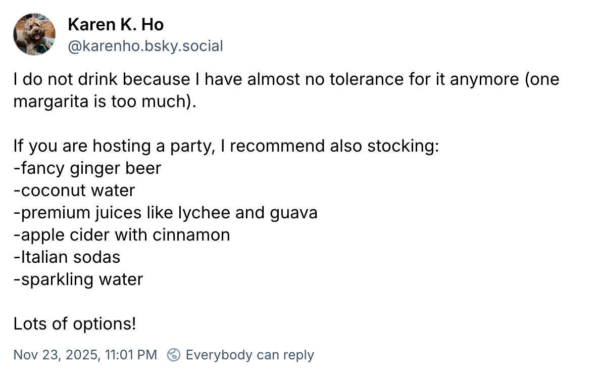  Karen K. Ho ‪@karenho.bsky.social‬ I do not drink because I have almost no tolerance for it anymore (one margarita is too much). If you are hosting a party, I recommend also stocking: -fancy ginger beer -coconut water -premium juices like lychee and guava -apple cider with cinnamon -Italian sodas -sparkling water Lots of options!