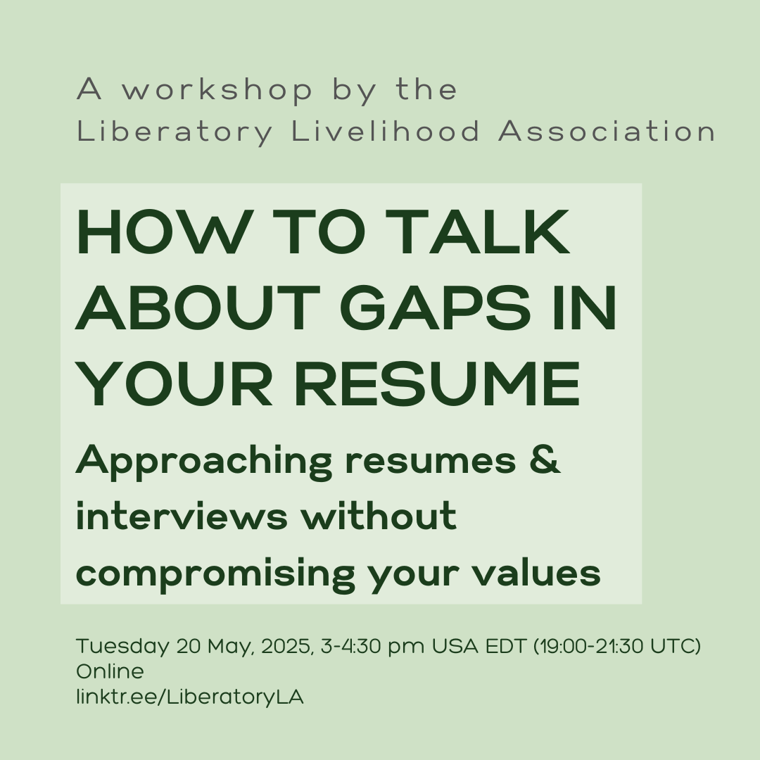 A graphic card with text that reads, "A workshop by the Liberatory Livelihood Association, How to talk about gaps in your resume, Approaching resumes & interviews without compromising your values", Tuesday 20 May, 2025, 3-4:30 pm USA EDA (19:00-21:30 UTC), online, linktr.ee/LiberatoryLA