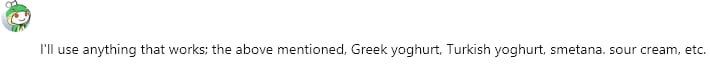 I'll use anything that works; the above mentioned, Greek yoghurt, Turkish yoghurt, smetana. sour cream, etc.