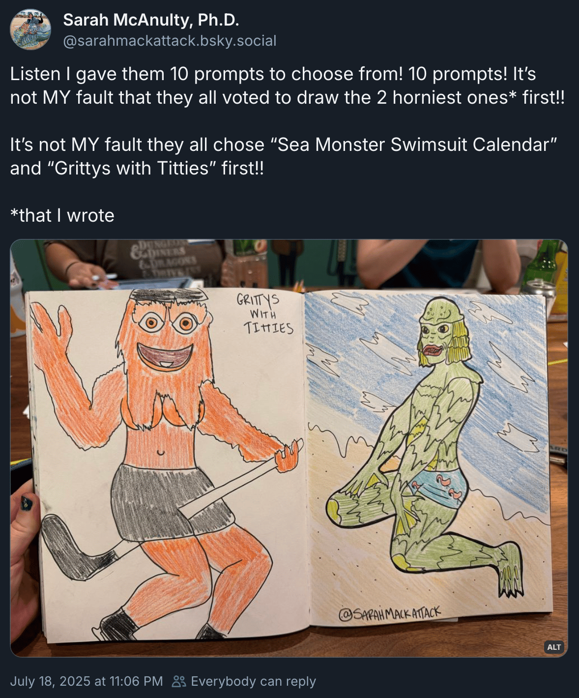 Sarah McAnulty, Ph.D. (@sarahmackattack.bsky.social): ‬ “Listen I gave them 10 prompts to choose from! 10 prompts! It’s not MY fault that they all voted to draw the 2 horniest ones* first!! It’s not MY fault they all chose “Sea Monster Swimsuit Calendar” and “Grittys with Titties” first!! *that I wrote” with an image of two hand drawings, one of which is indeed a gritty with titty and the other could plausibly be described as a sea monster swimsuit calendar.