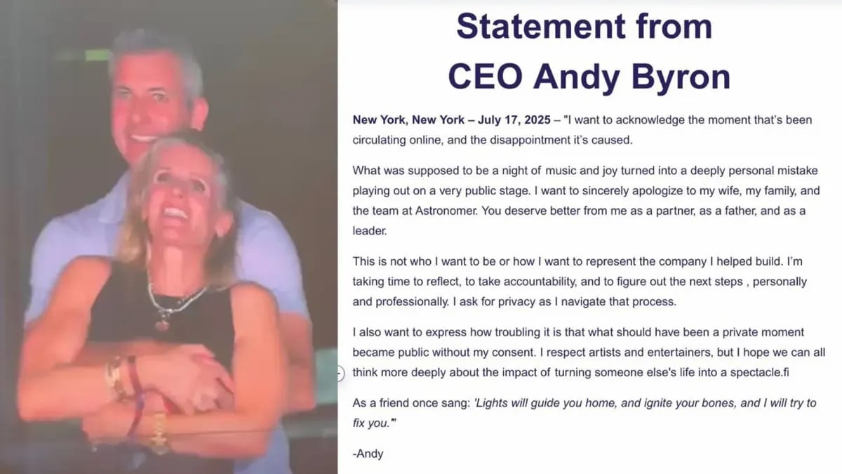 A white man is pictured holding a white woman. Next to them, a statement is titled, "Statement from CEO Andy Byron." Below, text says, "New York, New York — July 17, 2025 — "I want to acknowledge the moment that's been circulating online, and the disappointment it's caused. What was supposed to be a night of music and joy turned into a deeply personal mistake playing out on a very public stage. I want to sincerely apologize to my wife, my family, and the team at Astronomer. You deserve better from me as a partner, as a father, and as a leader. This is not who I want to be or how I want to represent the company I helped build. I'm taking time to reflect, to take accountability, and to figure out the next steps, personally and professionally. I ask for privacy as I navigate that process. I also want to express how troubling it is that what should have been a private moment became public without my consent. I respect artists and entertainers, but I hope we can all think more deeply about the impact of turning someone else's life into a spectacle. As a friend once sang: 'Lights will guide you home, and ignite your bones, and I will try to fix you.'" -Andy"