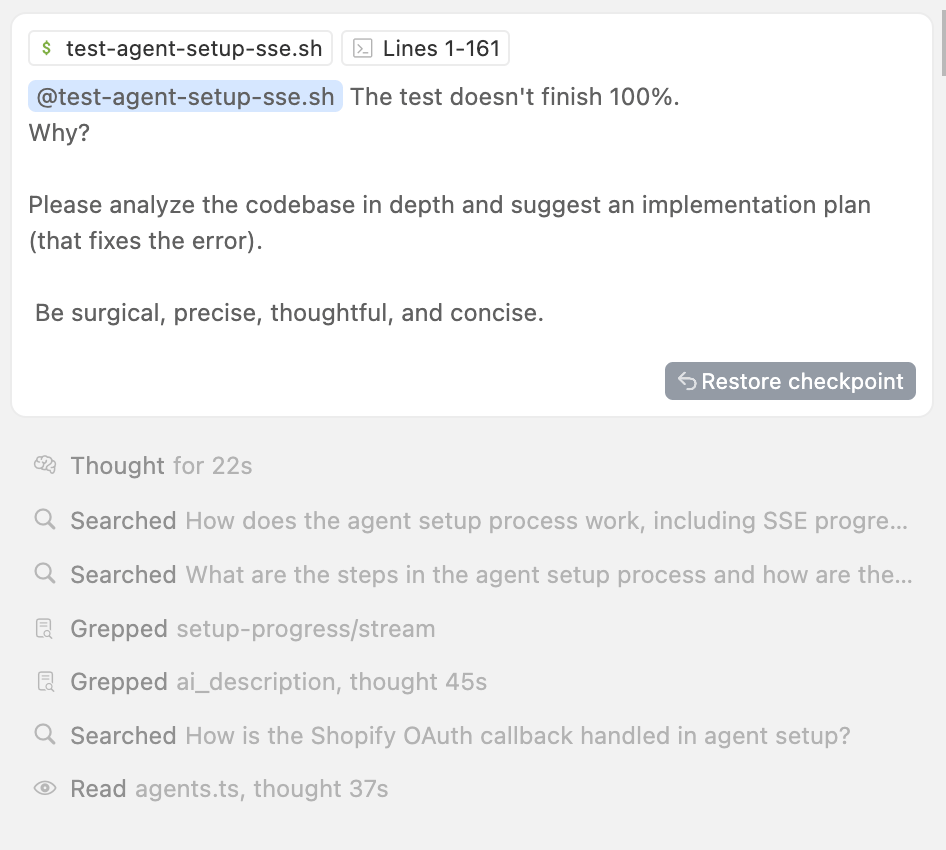 A developer-assistant interface focuses on a test script. At the top of the card, a grey bar shows the shell script name test-agent-setup-sse.sh and indicates it spans Lines 1–161. Just below, a highlighted tag, @test-agent-setup-sse.sh, is followed by a sentence from the user: “The test doesn't finish 100%. Why?” They instruct the assistant to analyze the codebase in depth and suggest an implementation plan to fix the error, stressing that the plan should be surgical, precise, thoughtful and concise. A “Restore checkpoint” button sits in the bottom right of the card. Under the conversation, a list logs the assistant’s internal actions: a line marked “Thought for 22s” indicates the thinking time, and subsequent lines with icons show what was searched or read. For example, it lists searches like “How does the agent setup process work, including SSE progress…” and “What are the steps in the agent setup process and how are the…” and file operations such as grepping setup-progress/stream and reading agents.ts. Each entry uses grey text and icons such as a magnifying glass or document. The interface uses muted colours and simple typography.