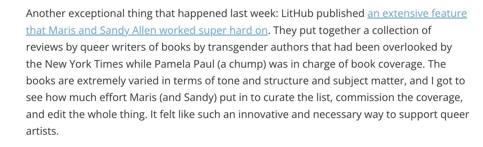 Another exceptional thing that happened last week: LitHub published an extensive feature that Maris and Sandy Allen worked super hard on. They put together a collection of reviews by queer writers of books by transgender authors that had been overlooked by the New York Times while Pamela Paul (a chump) was in charge of book coverage. The books are extremely varied in terms of tone and structure and subject matter, and I got to see how much effort Maris (and Sandy) put in to curate the list, commission the coverage, and edit the whole thing. It felt like such an innovative and necessary way to support queer artists.
