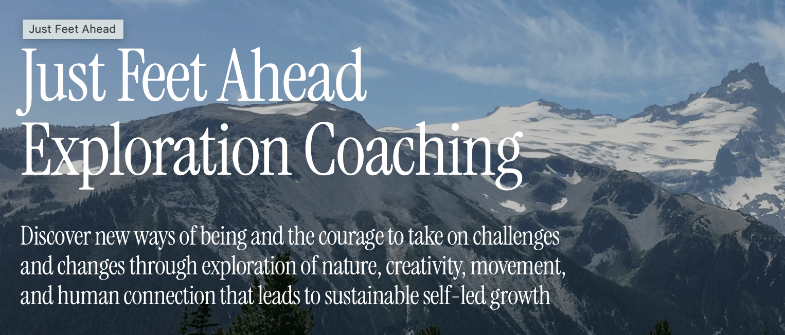 Beautiful Mountains behind the words Just Feet Ahead Exploration Coaching Discover new ways of being and the courage to take on challenges and changes through exploration of nature, creativity, movement, and human connection that leads to sustainable self-led growth.