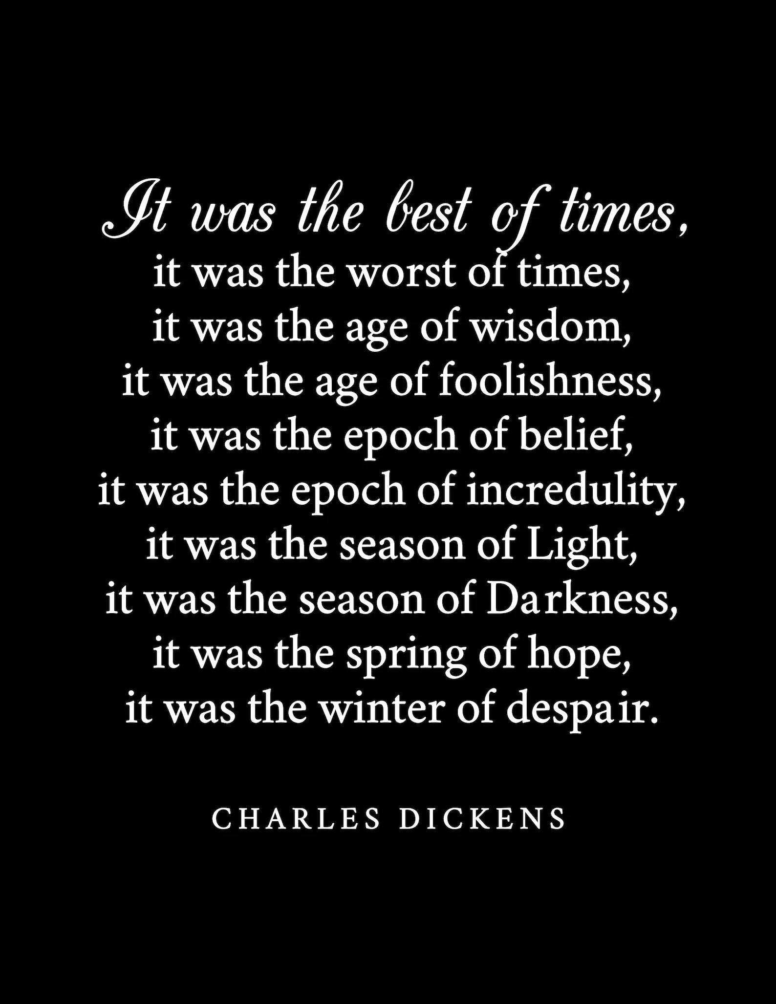 It was the best of times, it was the worst of times, it was the age of wisdom, it was the age of foolishness, it was the epoch of belief, it was the epoch of incredulity, it was the season if Light, it was the season of Darkness, it was the spring of hope, it was the winter of dispair. - Charles Dickens