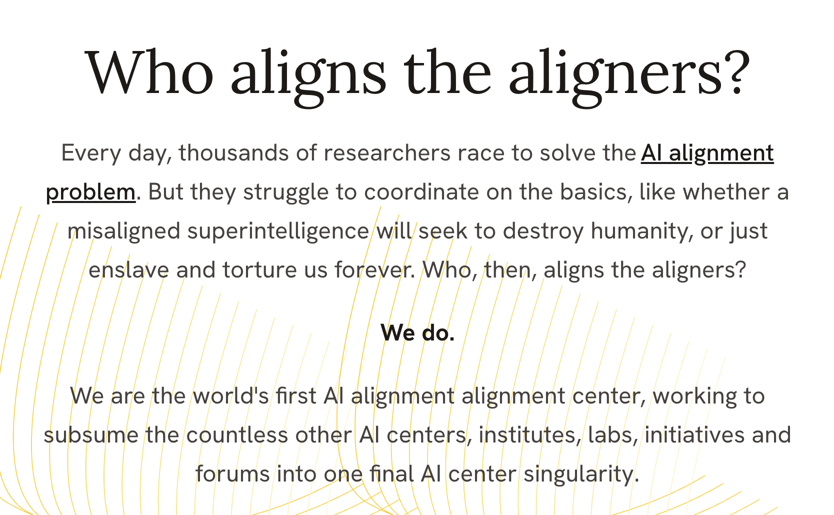 Who aligns the aligners? Every day, thousands of researchers race to solve theAI alignment problem. But they struggle to coordinate on the basics, like whether a misaligned superintelligence will seek to destroy humanity, or just enslave and torture us forever. Who, then, aligns the aligners? We do. We are the world's first AI alignment alignment center, working to subsume the countless other AI centers, institutes, labs, initiatives and forums into one final AI center singularity.