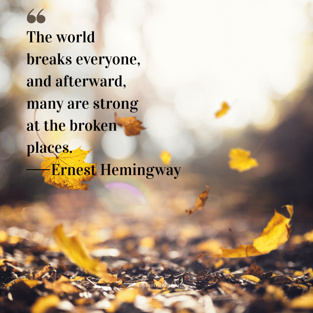 "The world breaks everyone, and afterward, many are strong at the broken places." Ernest Hemingway
