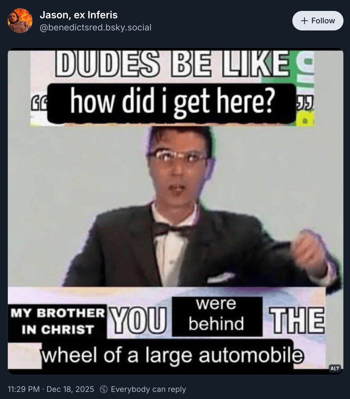 Jason, ex inferis posted an image of David Byrne in the Once in a Lifetime video, with captions: “DUDES BE LIKE how did I get here?” and “My brother in Christ you were behind the wheel of a large automobile.” It’s all kind of sloppy cut and paste and deep fried, which makes it funnier than it reads just typed out in text like this.