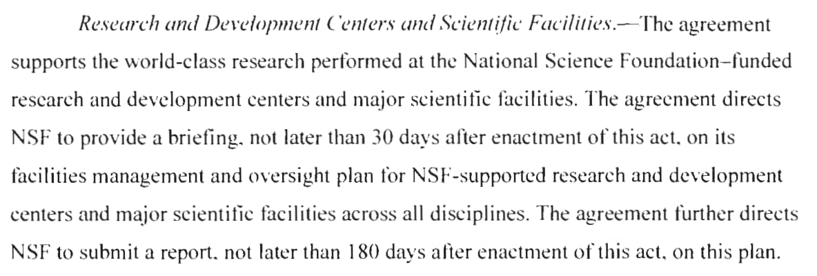 Research and Development Centers and Scientific Facilities.- The agreement supports the world-class research performed at the National Science Foundation-funded research and development centers and major scientific facilities. The agreement directs NSF to provide a briefing, not later than 30 days after enactment of this act, on its facilities management and oversight plan for NSF-supported research and development centers and major scientific facilities across all disciplines. The agreement further directs NSF to submit a report, not later than 180 days after enactment of this act, on this plan. 