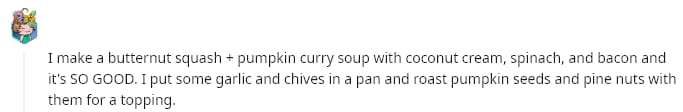 I make a butternut squash + pumpkin curry soup with coconut cream, spinach, and bacon and it's SO GOOD. I put some garlic and chives in a pan and roast pumpkin seeds and pine nuts with them for a topping.
