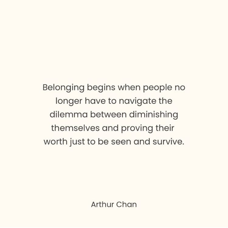 “Belonging begins when people no longer have to navigate the dilemma between diminishing themselves and proving their worth just to be seen and survive” Arthur Chan
