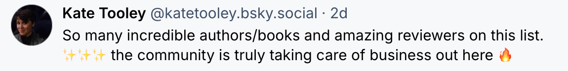 Kate Tooley @katetooley.bsky.social 2d So many incredible authors/books and amazing reviewers on this list. *sparkle emojis* the community is truly taking care of business out here *fire emoji*