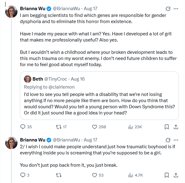 A screenshot of some X posts by Brianna Wu, quoting another post about whether people with Down Syndrome should be aborted. Wu responds: I am begging scientists to find which genes are responsible for gender dysphoria and to eliminate this horror from existence. Have I made my peace with what I am? Yes. Have I developed a lot of grit that makes me professionally useful? Also yes. But I wouldn’t wish a childhood where your broken development leads to this much trauma on my worst enemy. I don’t need future children to suffer for me to feel good about myself today. 2/ I wish I could make people understand just how traumatic boyhood is if everything inside you is screaming that you’re supposed to be a girl. You don’t just pop back from it, you just break.