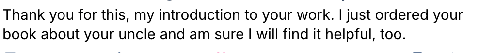 Thank you for this, my introduction to your work. I just ordered your book about your uncle and am sure I will find it helpful, too. 
