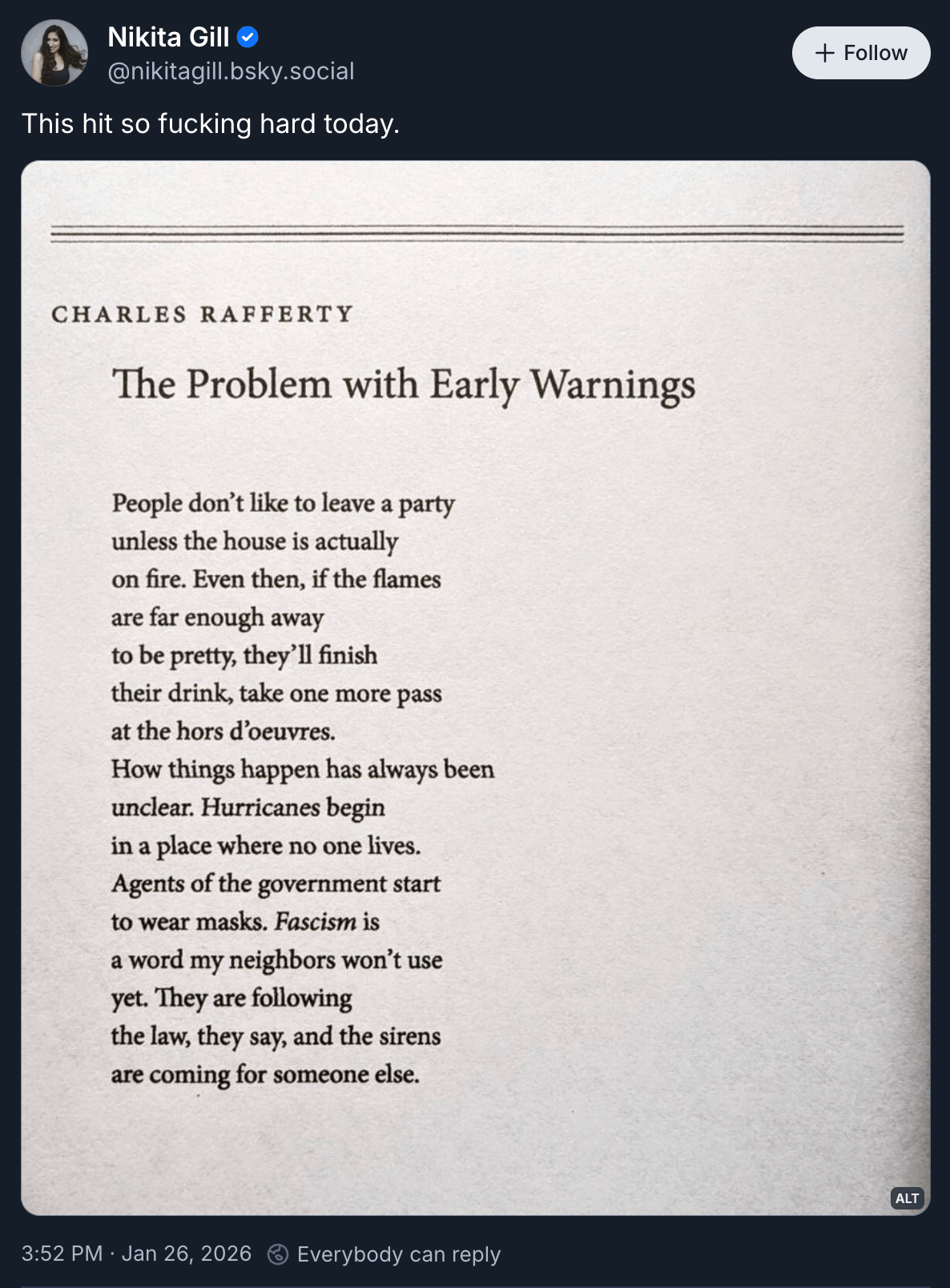 Nikita Gill posted “This hit so fucking hard today.” above a screenshot of the Charles Rafferty poem “The Problem with Early Warnings” which reads: “People don't like to leave a party unless the house is actually on fire. Even then, if the flames are far enough away to be pretty, they'll finish their drink, take one more pass at the hors d'oeuvres. How things happen has always been unclear. Hurricanes begin in a place where no one lives. Agents of the government start to wear masks. Fascism is a word my neighbors won't use yet. They are following the law, they say, and the sirens are coming for someone else.”