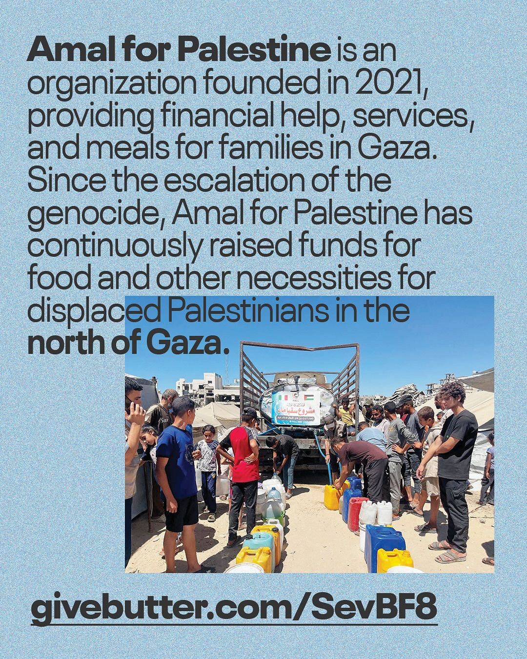 This informational Instagram post features text at the top and a photograph at the bottom, all set against a textured, light blue background. The upper portion contains dark, sans-serif text that reads: "Amal for Palestine is an organization founded in 2021, providing financial help, services, and meals for families in Gaza. Since the escalation of the genocide, Amal for Palestine has continuously raised funds for food and other necessities for displaced Palestinians in the north of Gaza." The lower half of the post displays a photograph taken outdoors. It shows a group of people, primarily men and boys, gathered around the back of a large truck. Many individuals are holding or filling colorful plastic jerrycans (yellow, red, blue, white) with what appears to be water or other liquids. The truck's bed is elevated, and a banner or sign with Arabic writing is visible on the side of the truck. In the background, there are buildings under a clear sky. The scene suggests a humanitarian aid distribution event. At the very bottom of the post, in large, bold, black letters, is a URL: "givebutter.com/SevBF8". The post aims to inform viewers about the work of "Amal for Palestine" and solicit support for their efforts to provide aid to displaced Palestinians in Gaza.