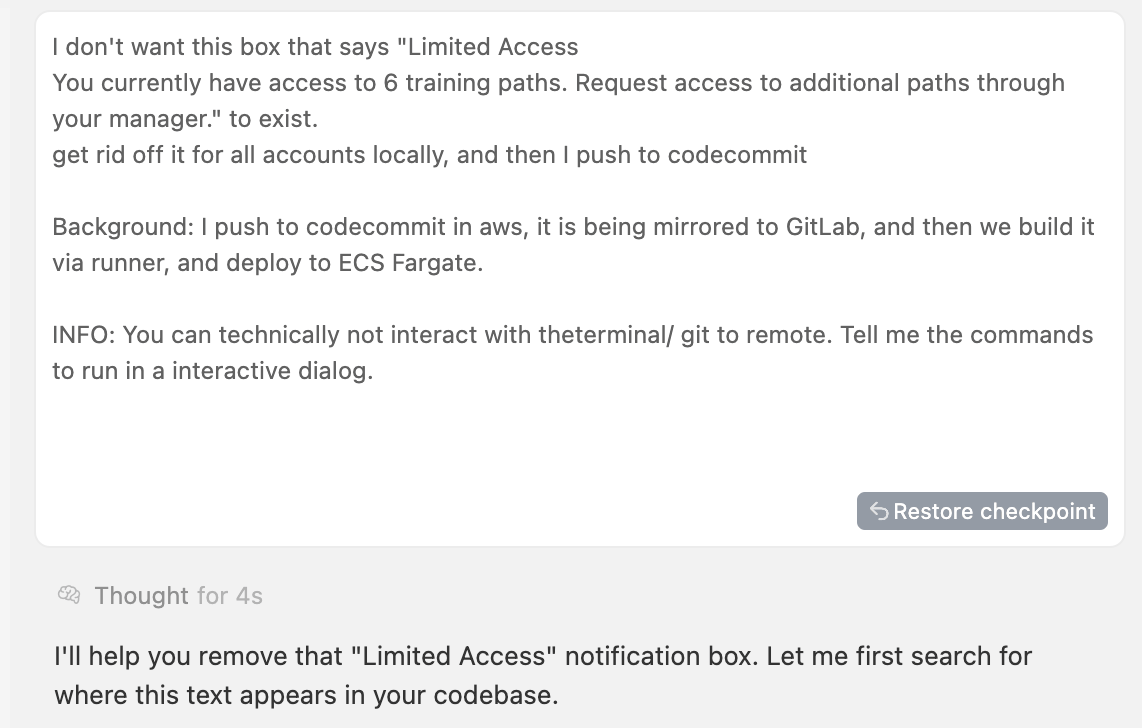 This screenshot captures a conversational interface between a user and an assistant. The user’s message appears as a paragraph in a bordered card. They write that they want to remove a notification box labeled “Limited Access” — it explains that the user currently has access to six training paths and instructs them to request more paths through their manager — and ask that it be removed for all accounts locally before pushing code to CodeCommit. They add background information: code is pushed to AWS CodeCommit, mirrored to GitLab, built via a runner and deployed to Amazon ECS Fargate. They note that the assistant cannot interact with a remote terminal or git, so they want commands to run in an interactive dialog. A grey “Restore checkpoint” button sits at the lower right corner of the card. Beneath it, a faint status line reads “Thought for 4s,” indicating how long the assistant considered the request. The assistant’s reply follows in a separate card: “I’ll help you remove that ‘Limited Access’ notification box. Let me first search for where this text appears in your codebase.” The overall interface has a minimalist white-and-grey design with subtle borders and buttons.