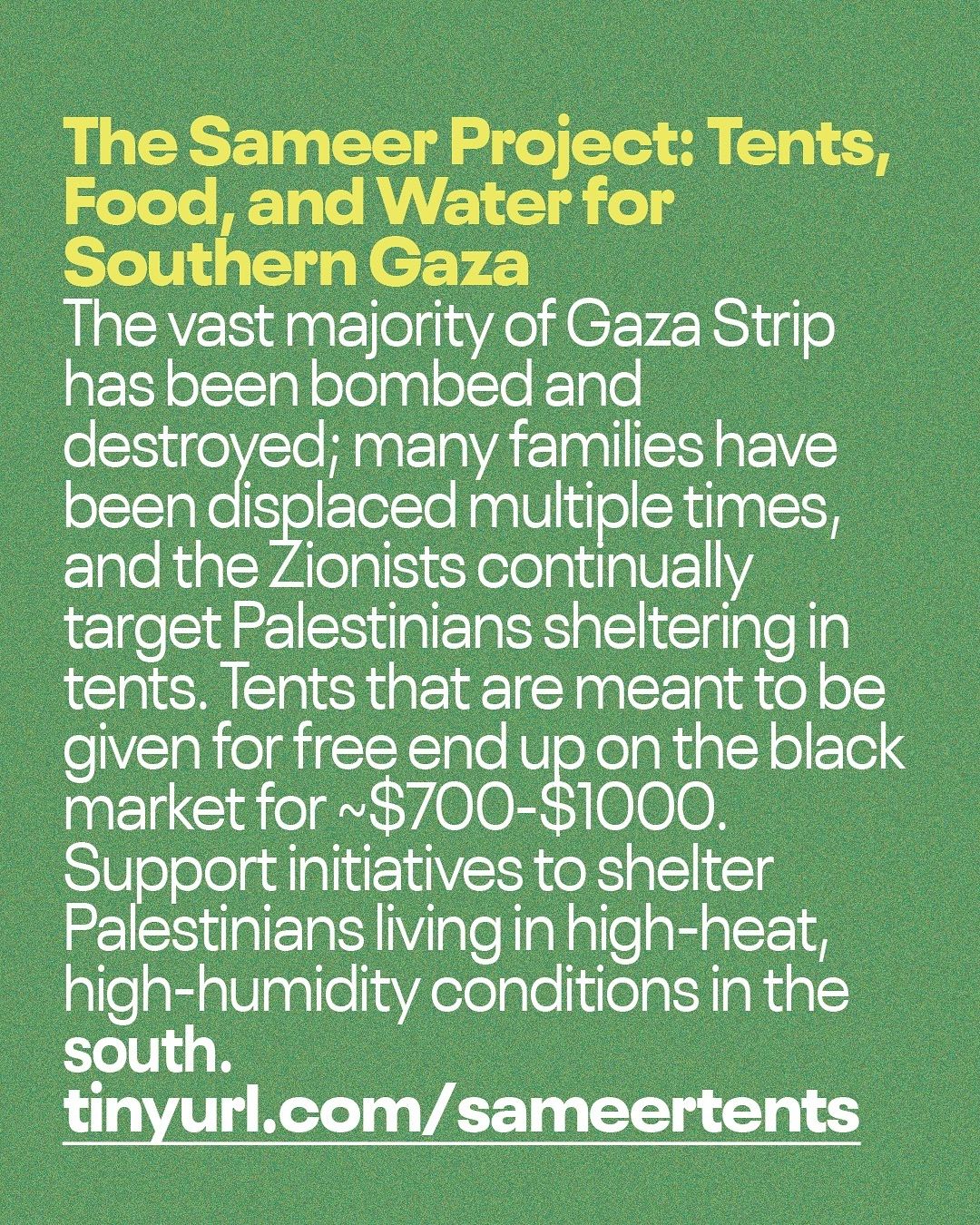 This informational Instagram post features text on a solid, olive green background. The headline, in a slightly brighter yellow-green, bold font, reads: "The Sameer Project: Tents, Food, and Water for Southern Gaza". Below the headline, the main body of the text is in white, sans-serif font: "The vast majority of Gaza Strip has been bombed and destroyed; many families have been displaced multiple times, and the Zionists continually target Palestinians sheltering in tents. Tents that are meant to be given for free end up on the black market for ~$700-$1000. Support initiatives to shelter Palestinians living in high-heat, high-humidity conditions in the south." At the bottom of the post, in large, bold, white letters, is a URL: "tinyurl.com/sameertents". The post serves to raise awareness about the displacement and challenges faced by Palestinians in Southern Gaza, particularly regarding shelter, and encourages support for initiatives providing aid.