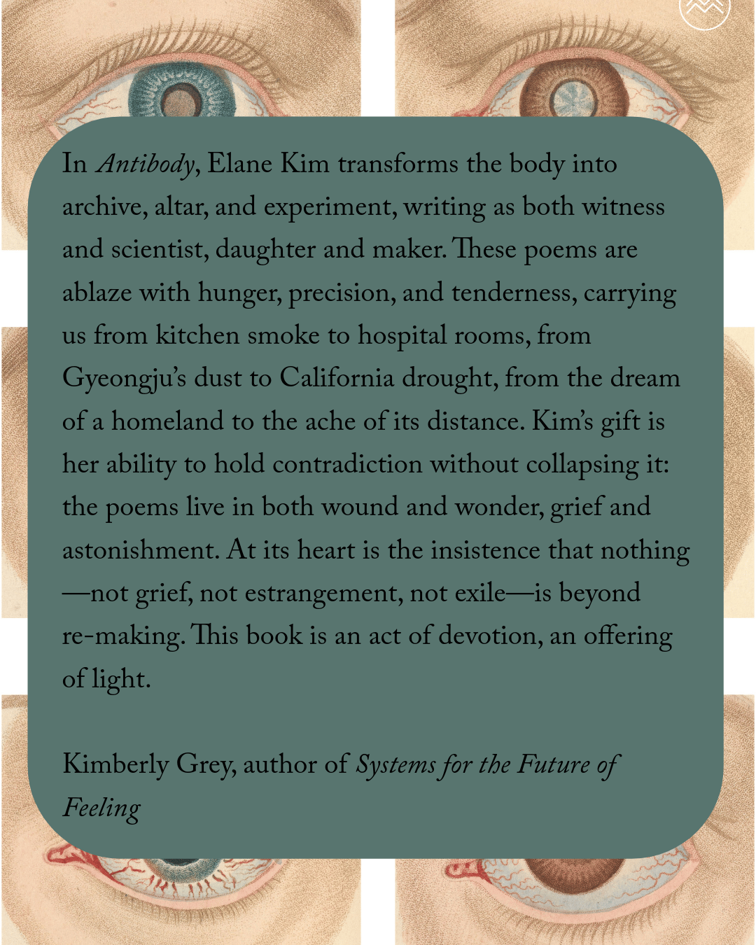 In Antibody, Elane Kim transforms the body into archive, altar, and experiment, writing as both witness and scientist, daughter and maker. These poems are ablaze with hunger, precision, and tenderness, carrying us from kitchen smoke to hospital rooms, from Gyeongju’s dust to California drought, from the dream of a homeland to the ache of its distance. Kim’s gift is her ability to hold contradiction without collapsing it: the poems live in both wound and wonder, grief and astonishment. “Sometimes, the only thing separating a body from grief is more grief,” she writes, and the book follows that logic, turning loss into a language that sings. The lyric is deeply sensorial—full of cicadas, moon jars, soft pears, ginseng, soot—but also electric with scientific clarity: “I paint / entire lineages radioactive green, / stained fluorescent with protein.” This is a collection preoccupied with survival—but survival, here, is not flat endurance but radiant invention. Kim interrogates what it means to be daughter, immigrant, citizen, poet, to inherit not just language but silence, hunger, and the histories of others. She makes of those inheritances something startling and new—sonnets that teach the body to speak, diptychs that reimagine myth, manifestos that reassemble language syllable by syllable. At its heart is the insistence that nothing—not grief, not estrangement, not exile—is beyond re-making. This book is an act of devotion, an offering of light. KIMBERLY GREY, author of Systems for the Future of Feeling 