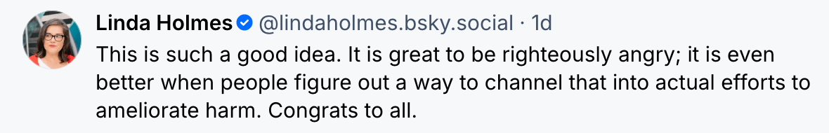  Linda Holmes @lindaholmes.bsky.social 1d This is such a good idea. It is great to be righteously angry; it is ever better when people figure out a way to channel that into actual efforts to ameliorate harm. Congrats to all. 
