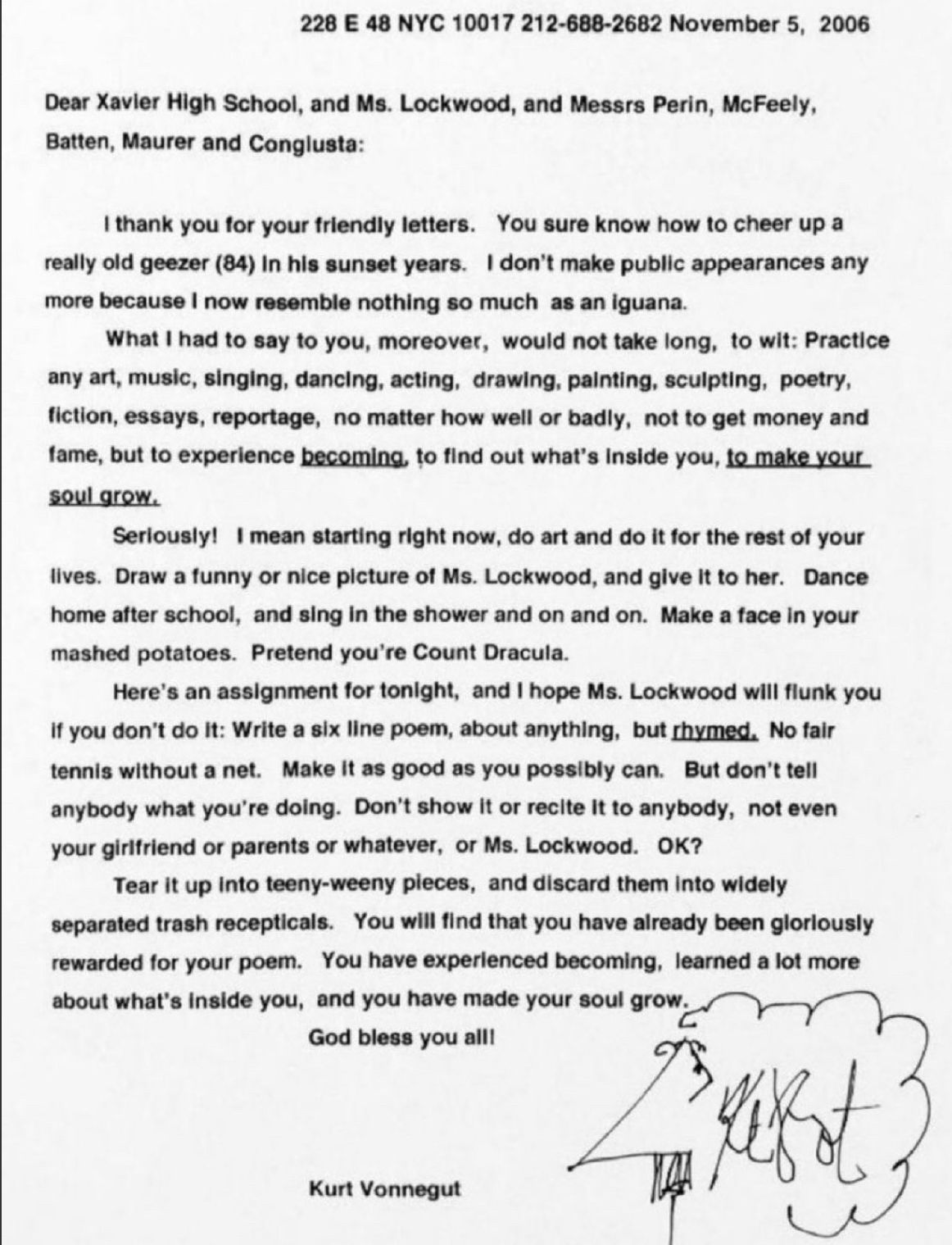 Dear Xavier High School, and Ms. Lockwood, and Messrs Perin, McFeely, Batten, Maurer and Congiusta: I thank you for your friendly letters. You sure know how to cheer up a really old geezer (84) in his sunset years. I don't make public appearances any more because I now resemble nothing so much as an iguana. What I had to say to you, moreover, would not take long, to wit: Practice any art, music, singing, dancing, acting, drawing, painting, sculpting, poetry, fiction, essays, reportage, no matter how well or badly, not to get money and fame, but to experience becoming, to find out what's inside you, to make your soul grow. Seriously! I mean starting right now, do art and do it for the rest of your lives. Draw a funny or nice picture of Ms. Lockwood, and give it to her. Dance home after school, and sing in the shower and on and on. Make a face in your mashed potatoes. Pretend you're Count Dracula. Here's an assignment for tonight, and I hope Ms. Lockwood will flunk you if you don't do it: Write a six line poem, about anything, but rhymed. No fair tennis without a net. Make it as good as you possibly can. But don't tell anybody what you're doing. Don't show it or recite it to anybody, not even your girlfriend or parents or whatever, or Ms. Lockwood. OK? Tear it up into teeny-weeny pieces, and discard them into widely separated trash recepticals [sic]. You will find that you have already been gloriously rewarded for your poem. You have experienced becoming, learned a lot more about what's inside you, and you have made your soul grow. God bless you all! Kurt Vonnegut