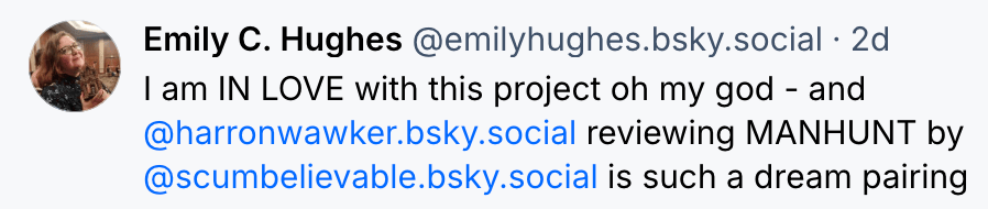 Emily C. Hughes @emilyhughes.bsky.social 2 d I am IN LOVE iwth this project oh my god - and @harronwalker.bsky.social reviewing MANHUNT by scumbelieverable.bsky.social is such a dream pairing 