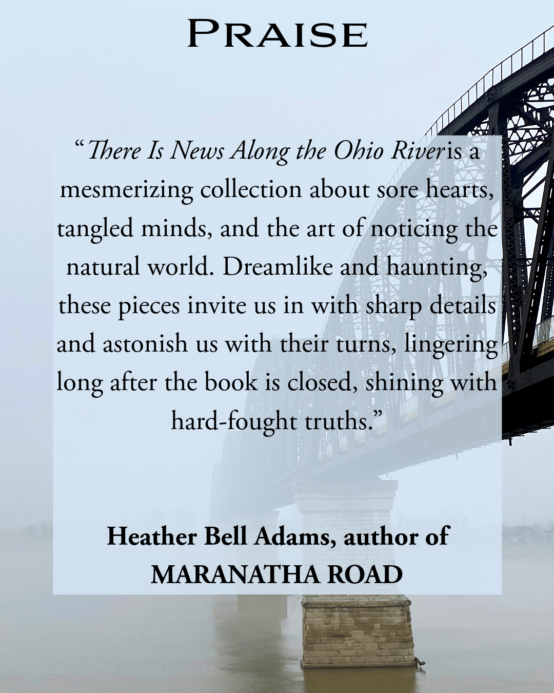“There is News Along the Ohio River is a mesmerizing collection about sore hearts, tangled minds, and the art of noticing the natural world. Dreamlike and haunting, these pieces invite us in with sharp details and astonish us with their turns, lingering long after the book is closed, shining with hard-fought truths.” Heather Bell Adams, author of MARANATHA ROAD 