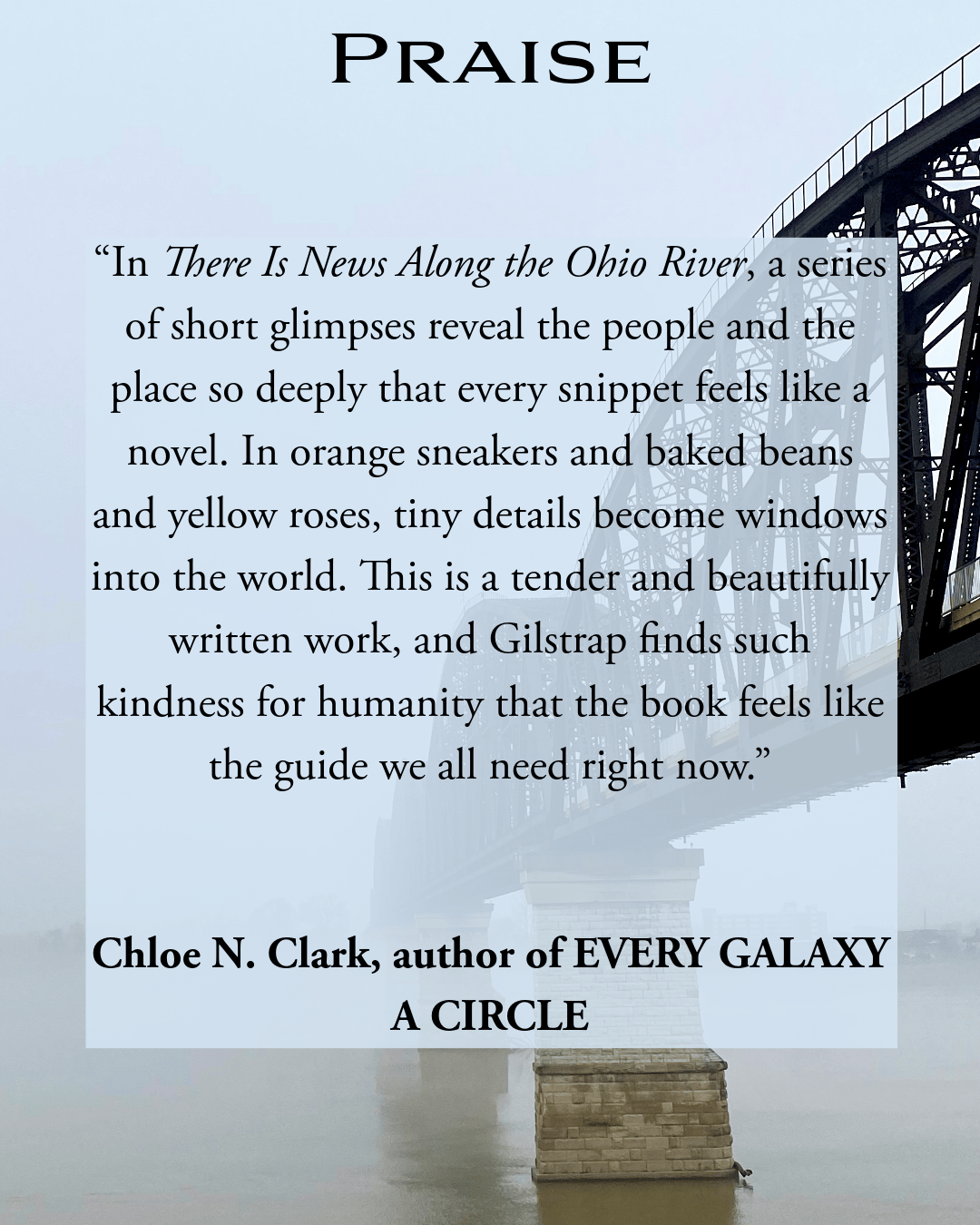 “In There Is News Along the Ohio River, a series of short glimpses reveal the people and the place so deeply that every snippet feels like a novel. In orange sneakers and baked beans and yellow roses, tiny details become windows into the world. This is a tender and beautifully written work, and Gilstrap finds such kindness for humanity that the book feels like the guide we all need right now.” Chloe N. Clark, author of EVERY GALAXY A CIRCLE 