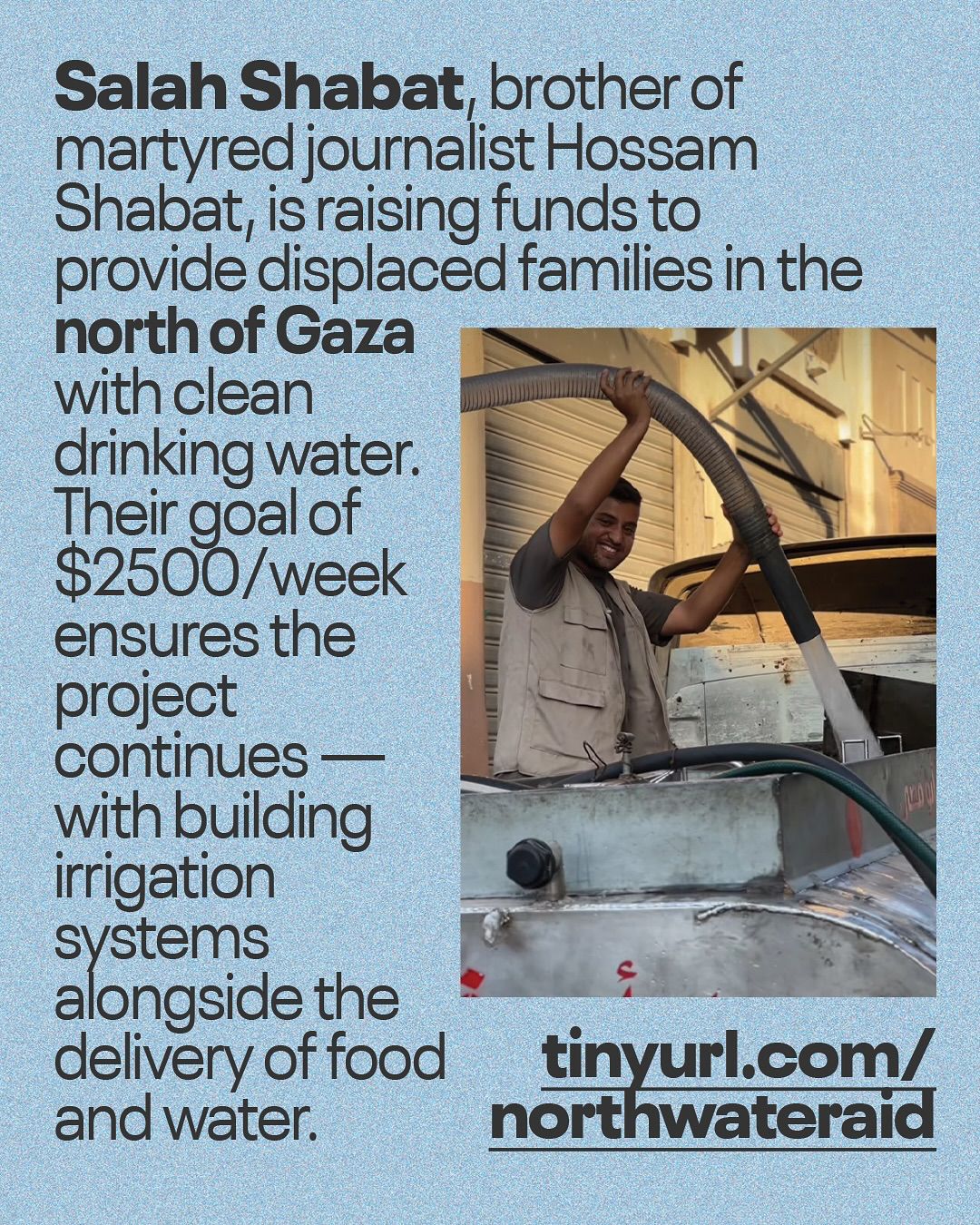 This informational Instagram post, set against a textured light blue background, features a photo of a man next to a large block of text and a website address. The main text, in a dark, sans-serif font, reads: "Salah Shabat, brother of martyred journalist Hossam Shabat, is raising funds to provide displaced families in the north of Gaza with clean drinking water. Their goal of $2500/week ensures the project continues — with building irrigation systems alongside the delivery of food and water." To the right of the text is a portrait-oriented photograph. It shows a man, identified as Salah Shabat, from the waist up, smiling and holding a thick hose connected to a large tank, possibly a water tanker. He is wearing a light-colored vest over a t-shirt. The background appears to be an outdoor urban setting with buildings. Below the photo, in large, bold, black letters, is the URL: "tinyurl.com/northwateraid". The overall message of the post is a call to action for a fundraising initiative to provide essential resources to displaced families in North Gaza.