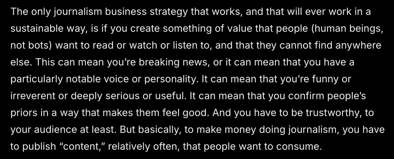 The only journalism business strategy that works, and that will ever work in a sustainable way, is if you create something of value that people (human beings, not bots) want to read or watch or listen to, and that they cannot find anywhere else. This can mean you’re breaking news, or it can mean that you have a particularly notable voice or personality. It can mean that you’re funny or irreverent or deeply serious or useful. It can mean that you confirm people’s priors in a way that makes them feel good. And you have to be trustworthy, to your audience at least. But basically, to make money doing journalism, you have to publish “content,” relatively often, that people want to consume.